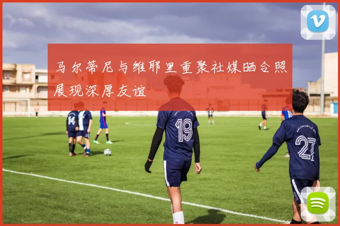 马尔蒂尼与维耶里重聚社媒晒合照展现深厚友谊