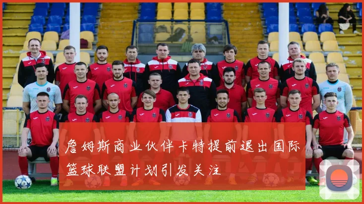 詹姆斯商业伙伴卡特提前退出国际篮球联盟计划引发关注