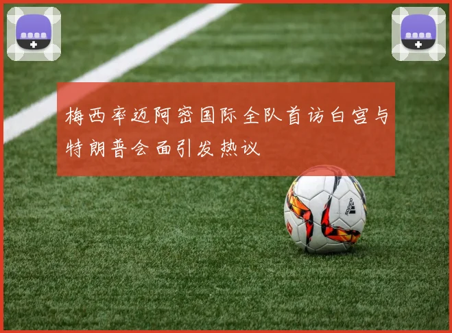 梅西率迈阿密国际全队首访白宫与特朗普会面引发热议