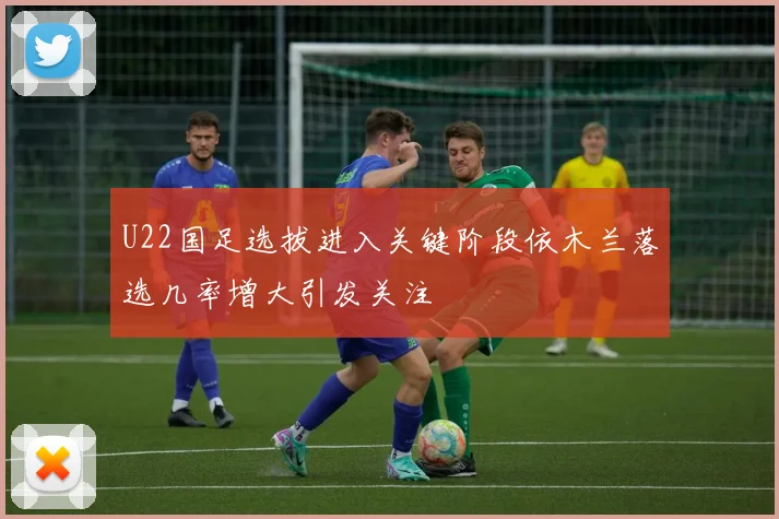 U22国足选拔进入关键阶段依木兰落选几率增大引发关注