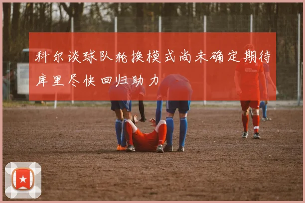科尔谈球队轮换模式尚未确定期待库里尽快回归助力
