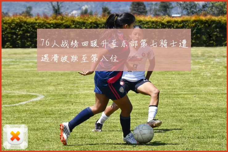 76人战绩回暖升至东部第七骑士遭遇滑坡跌至第八位