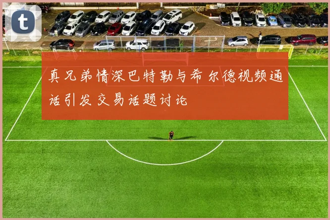 真兄弟情深巴特勒与希尔德视频通话引发交易话题讨论