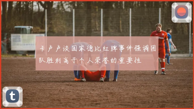 卡卢卢谈国家德比红牌事件强调团队胜利高于个人荣誉的重要性