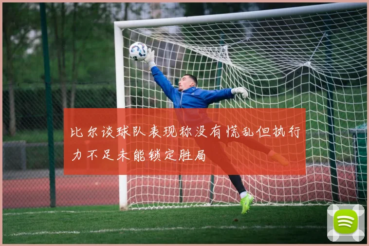 比尔谈球队表现称没有慌乱但执行力不足未能锁定胜局