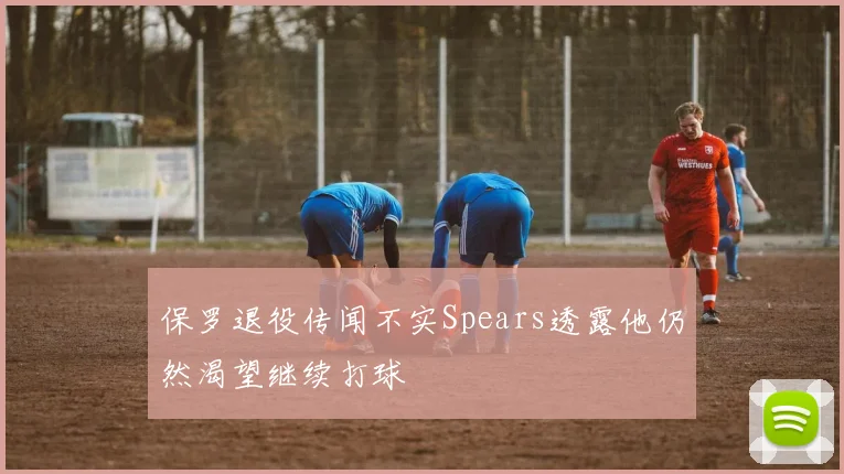 保罗退役传闻不实Spears透露他仍然渴望继续打球