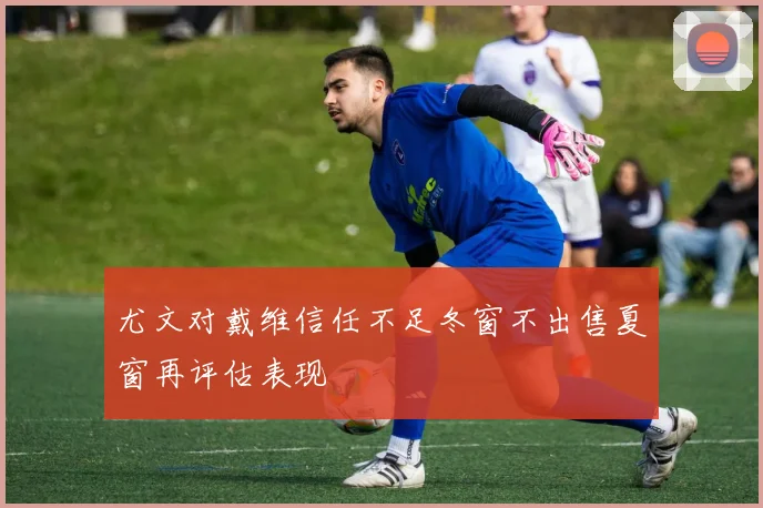 尤文对戴维信任不足冬窗不出售夏窗再评估表现