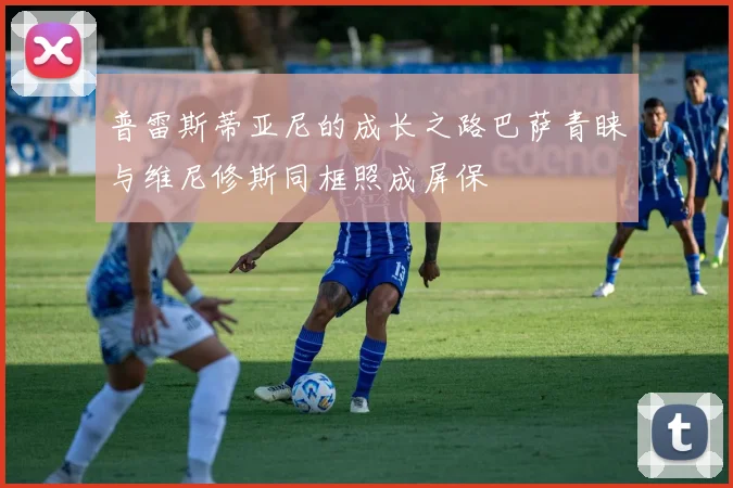 普雷斯蒂亚尼的成长之路巴萨青睐与维尼修斯同框照成屏保