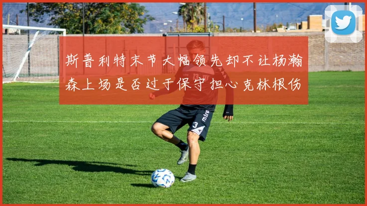 斯普利特末节大幅领先却不让杨瀚森上场是否过于保守担心克林根伤情吗