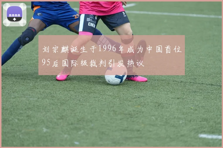 刘宗麒诞生于1996年成为中国首位95后国际级裁判引发热议