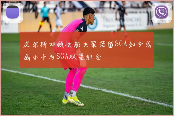 皮尔斯回顾快船决策若留SGA如今或成小卡与SGA双星组合