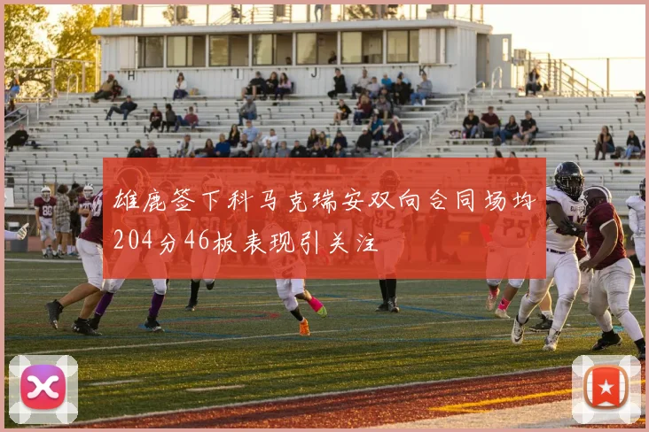 雄鹿签下科马克瑞安双向合同场均204分46板表现引关注