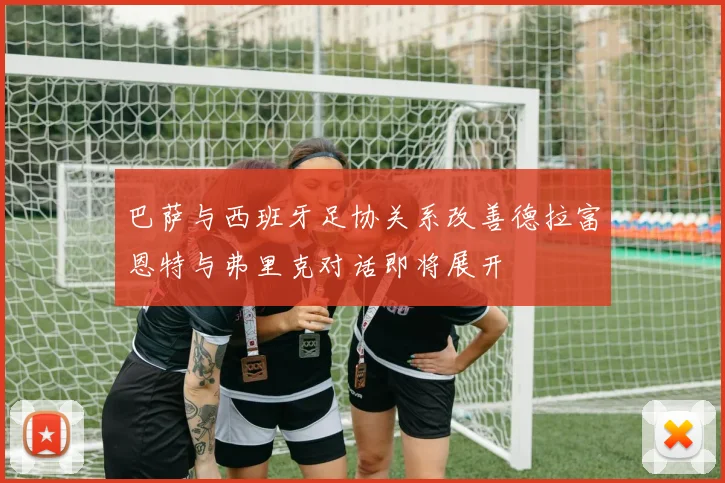 巴萨与西班牙足协关系改善德拉富恩特与弗里克对话即将展开