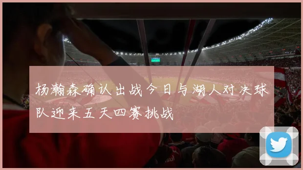 杨瀚森确认出战今日与湖人对决球队迎来五天四赛挑战