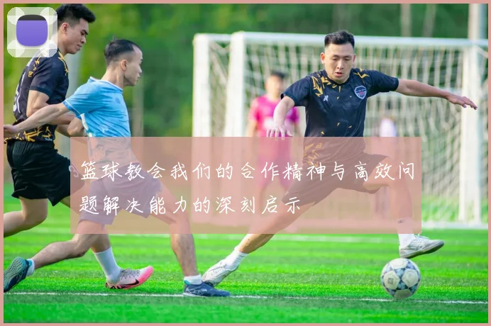 篮球教会我们的合作精神与高效问题解决能力的深刻启示