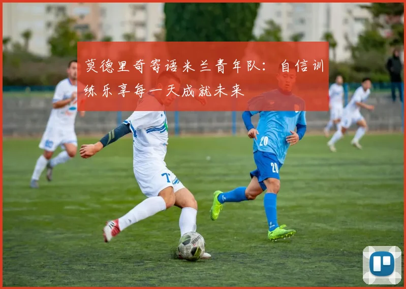 莫德里奇寄语米兰青年队：自信训练乐享每一天成就未来