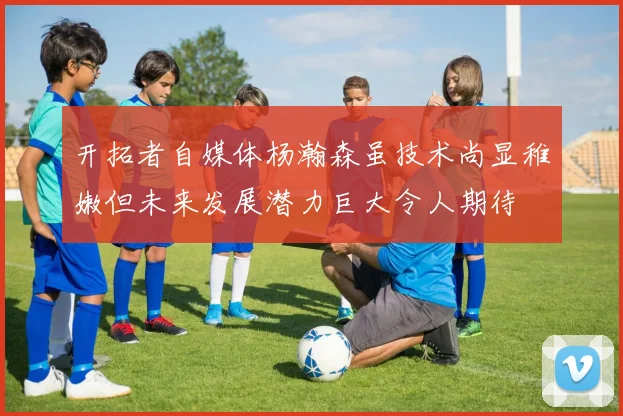 开拓者自媒体杨瀚森虽技术尚显稚嫩但未来发展潜力巨大令人期待