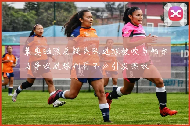 莱奥晒照质疑美队进球被吹与帕尔马争议进球判罚不公引发热议