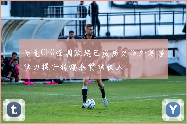 马竞CEO强调欧超已成历史海外赛事助力提升转播和赞助收入