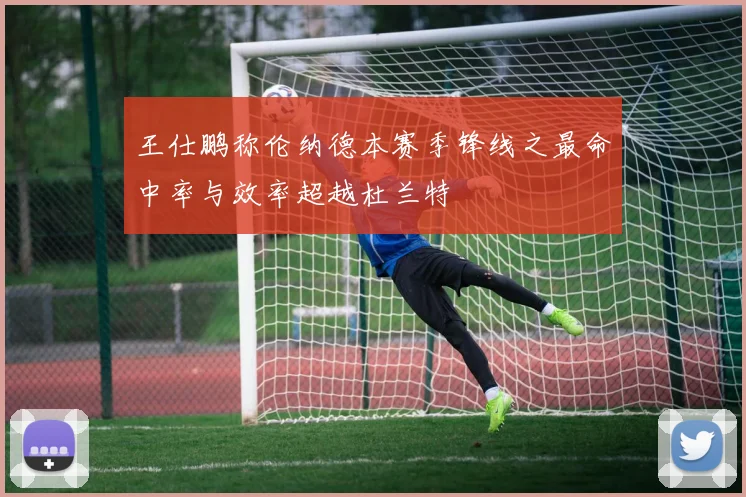 王仕鹏称伦纳德本赛季锋线之最命中率与效率超越杜兰特