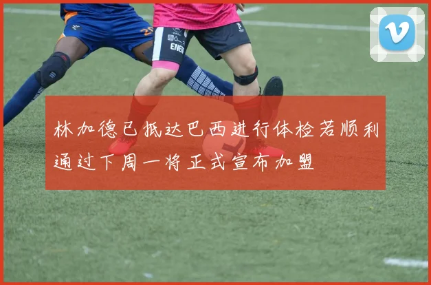 林加德已抵达巴西进行体检若顺利通过下周一将正式宣布加盟