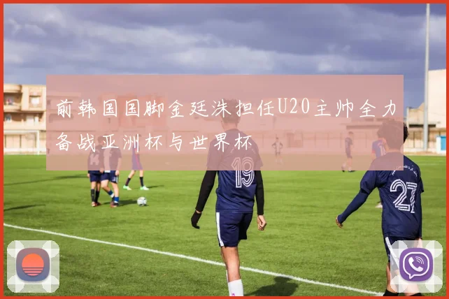 前韩国国脚金廷洙担任U20主帅全力备战亚洲杯与世界杯
