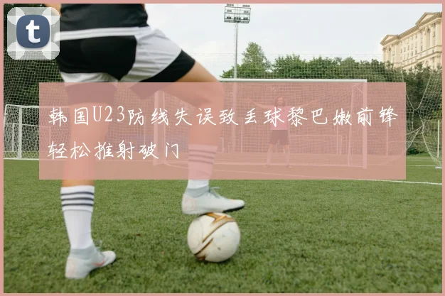 韩国U23防线失误致丢球黎巴嫩前锋轻松推射破门
