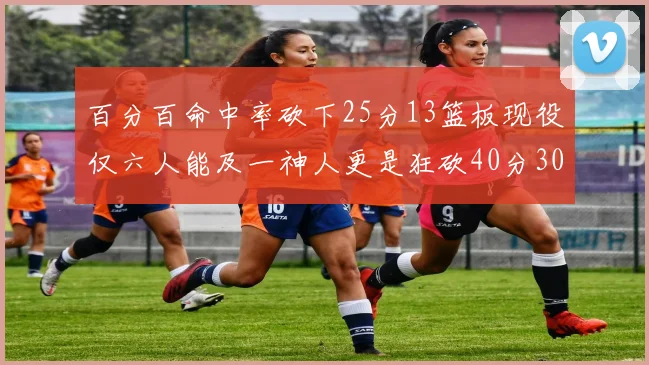 百分百命中率砍下25分13篮板现役仅六人能及一神人更是狂砍40分30篮板大三元