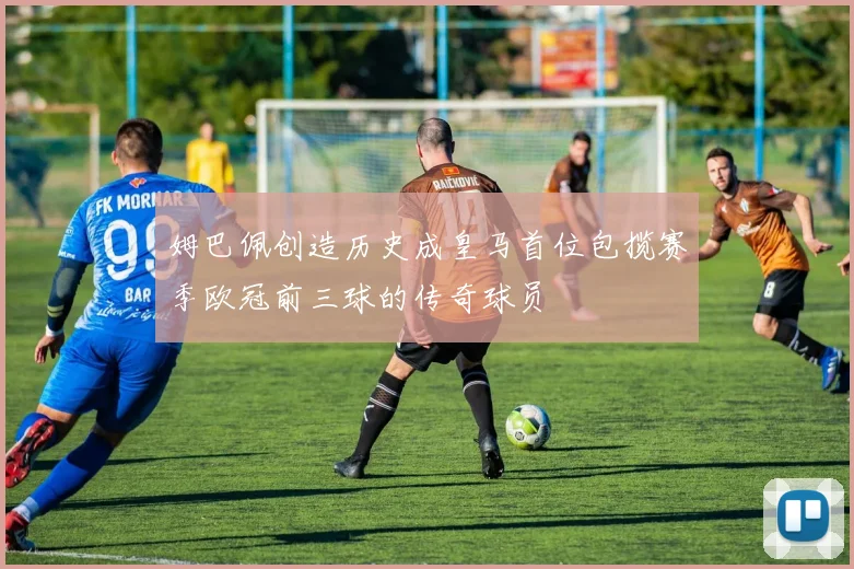 姆巴佩创造历史成皇马首位包揽赛季欧冠前三球的传奇球员
