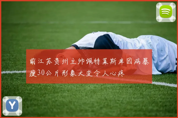 前江苏贵州主帅佩特莱斯库因病暴瘦30公斤形象大变令人心疼