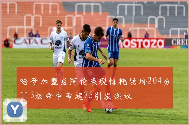 哈登加盟后阿伦表现惊艳场均204分113板命中率超75引发热议