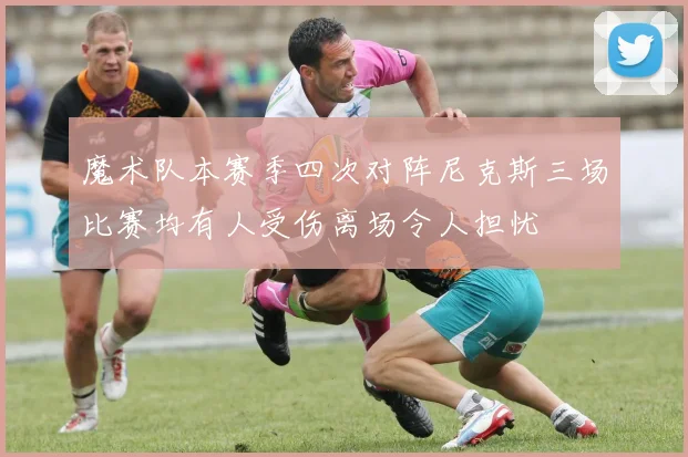 魔术队本赛季四次对阵尼克斯三场比赛均有人受伤离场令人担忧