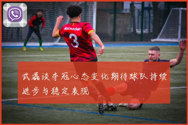 武磊谈夺冠心态变化期待球队持续进步与稳定表现