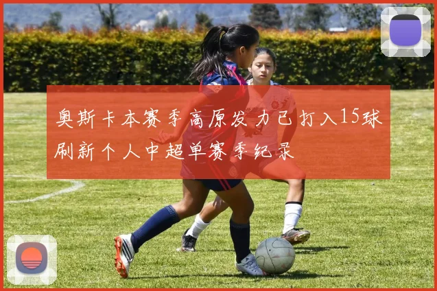 奥斯卡本赛季高原发力已打入15球刷新个人中超单赛季纪录