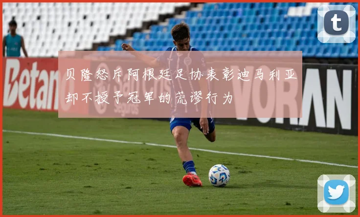 贝隆怒斥阿根廷足协表彰迪马利亚却不授予冠军的荒谬行为