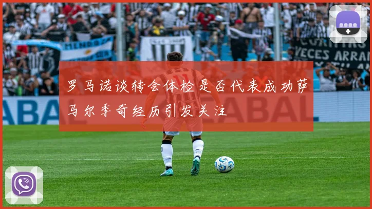 罗马诺谈转会体检是否代表成功萨马尔季奇经历引发关注
