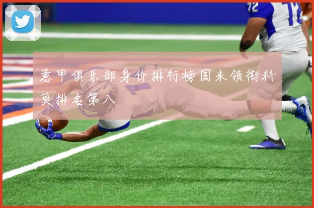 意甲俱乐部身价排行榜国米领衔科莫排名第八