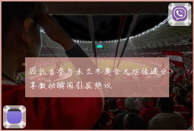 因扎吉参与米兰冬奥会火炬传递分享激动瞬间引发热议