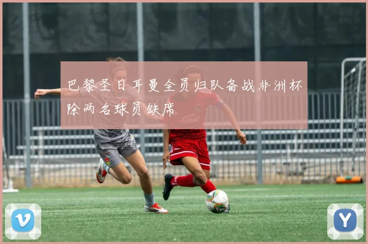 巴黎圣日耳曼全员归队备战非洲杯除两名球员缺席