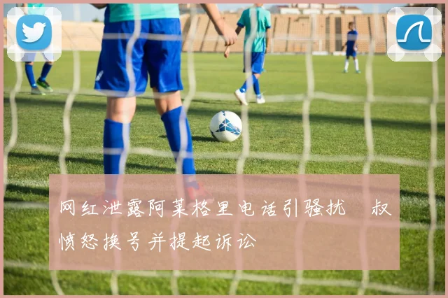 网红泄露阿莱格里电话引骚扰囧叔愤怒换号并提起诉讼