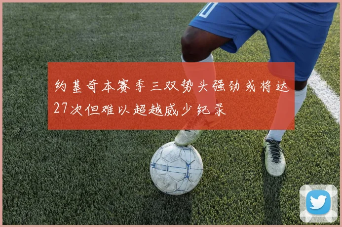 约基奇本赛季三双势头强劲或将达27次但难以超越威少纪录