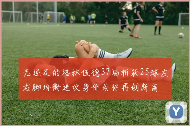 无逆足的格林伍德37场斩获25球左右脚均衡进攻身价或将再创新高
