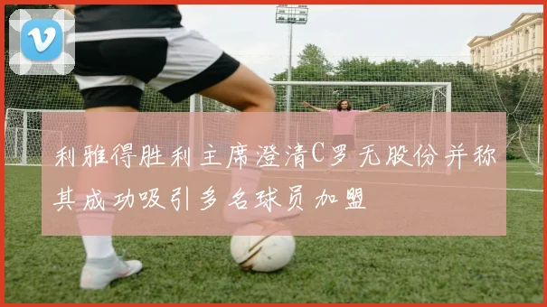 利雅得胜利主席澄清C罗无股份并称其成功吸引多名球员加盟